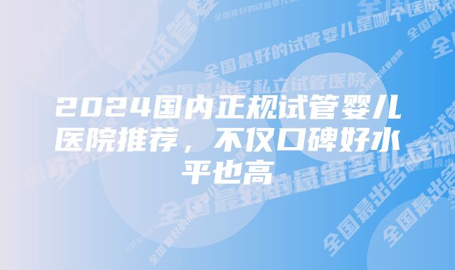 2024国内正规试管婴儿医院推荐,不仅口碑好水平也高
