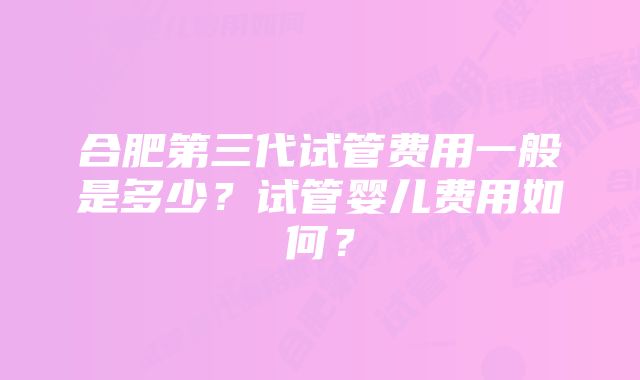 合肥第三代试管费用一般是多少?试管婴儿费用如何?