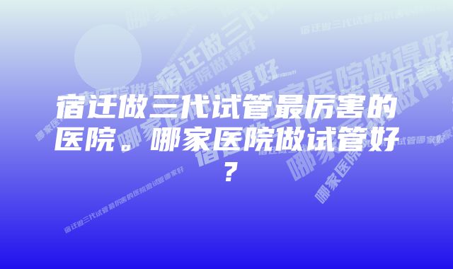 宿迁做三代试管最厉害的医院。哪家医院做试管好?