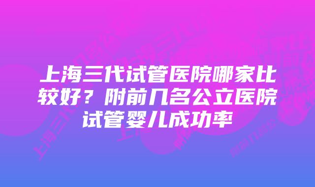 上海三代试管医院哪家比较好?附前几名公立医院试管婴儿成功率