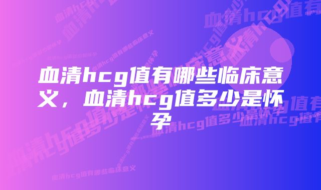 血清hcg值有哪些临床意义,血清hcg值多少是怀孕