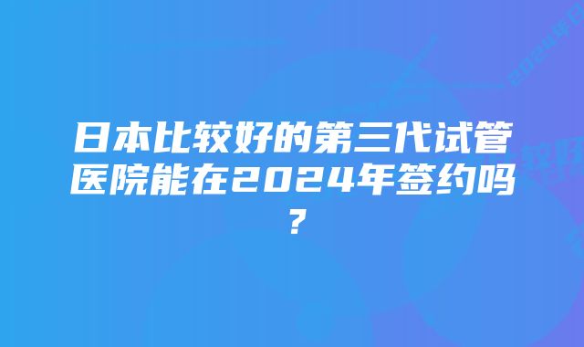 日本比较好的第三代试管医院能在2024年签约吗?