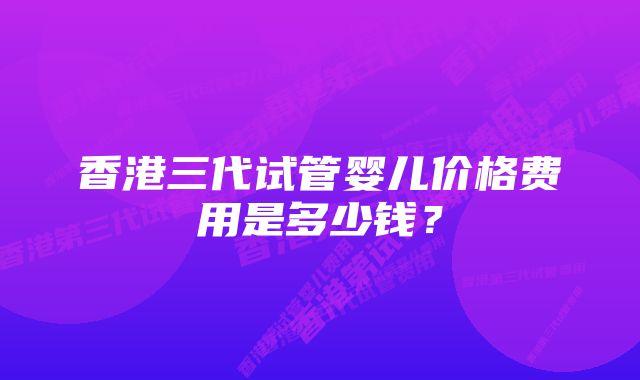 香港三代试管婴儿价格费用是多少钱?