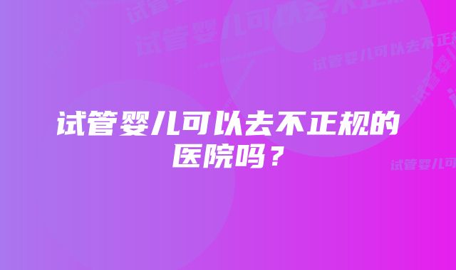 试管婴儿可以去不正规的医院吗?