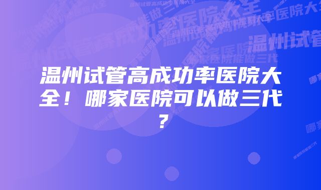 温州试管高成功率医院大全!哪家医院可以做三代?