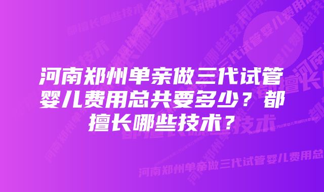 河南郑州单亲做三代试管婴儿费用总共要多少?都擅长哪些技术?