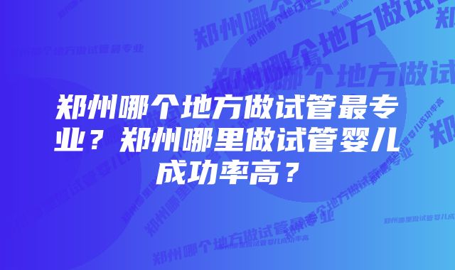 郑州哪个地方做试管最专业?郑州哪里做试管婴儿成功率高?