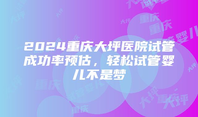 2024重庆大坪医院试管成功率预估,轻松试管婴儿不是梦
