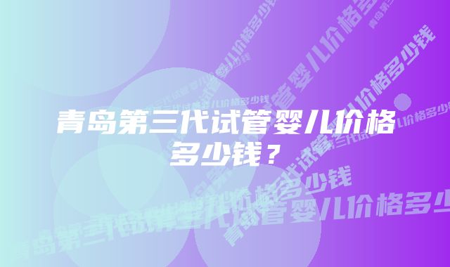 青岛第三代试管婴儿价格多少钱?