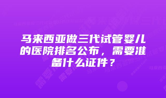 马来西亚做三代试管婴儿的医院排名公布,需要准备什么证件?