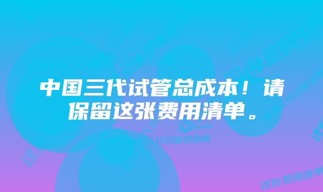 中国三代试管总成本!请保留这张费用清单。