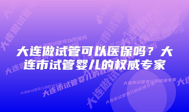 大连做试管可以医保吗?大连市试管婴儿的权威专家