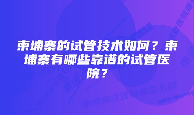 柬埔寨的试管技术如何?柬埔寨有哪些靠谱的试管医院?