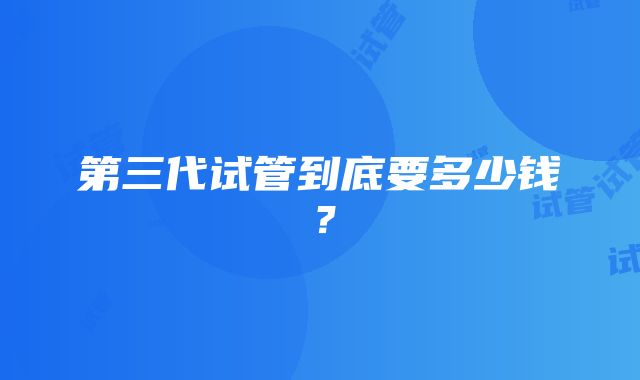 第三代试管到底要多少钱?