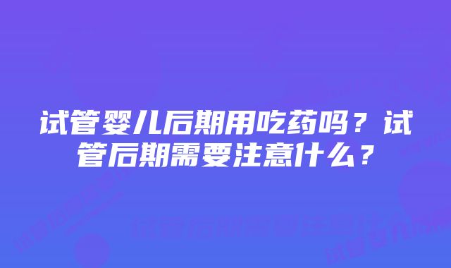 试管婴儿后期用吃药吗?试管后期需要注意什么?