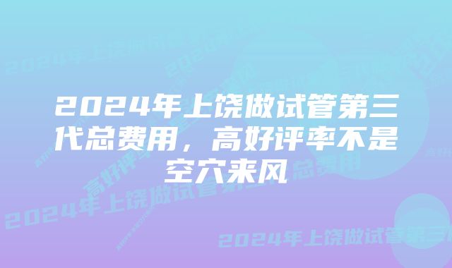 2024年上饶做试管第三代总费用,高好评率不是空穴来风