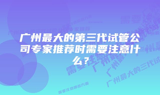 广州最大的第三代试管公司专家推荐时需要注意什么?