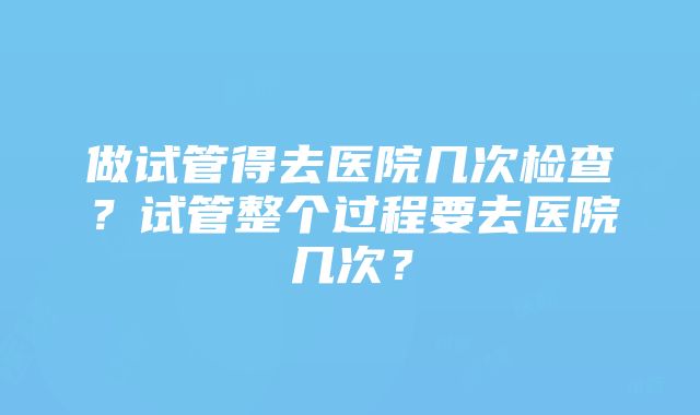 做试管得去医院几次检查?试管整个过程要去医院几次?