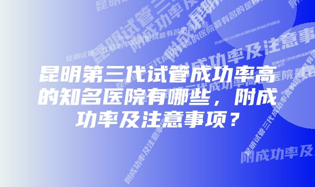 昆明第三代试管成功率高的知名医院有哪些,附成功率及注意事项?