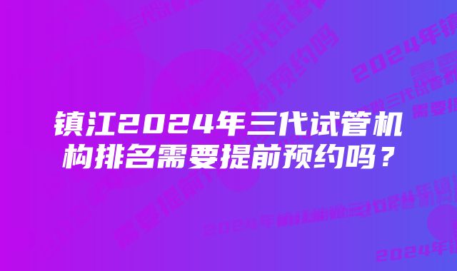 镇江2024年三代试管机构排名需要提前预约吗?