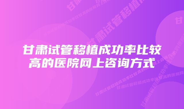 甘肃试管移植成功率比较高的医院网上咨询方式