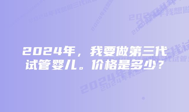 2024年,我要做第三代试管婴儿。价格是多少?