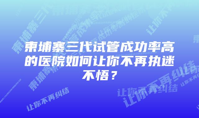 柬埔寨三代试管成功率高的医院如何让你不再执迷不悟?