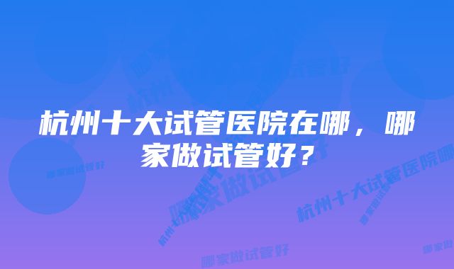 杭州十大试管医院在哪,哪家做试管好?