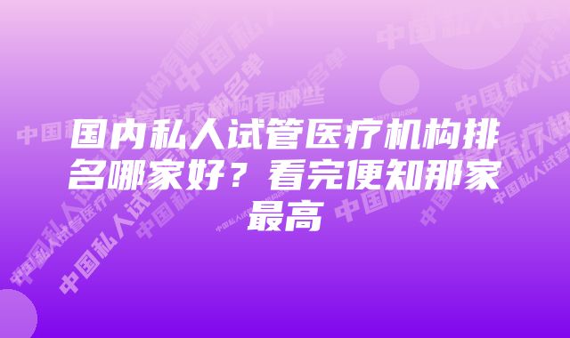 国内私人试管医疗机构排名哪家好?看完便知那家最高