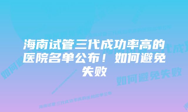 海南试管三代成功率高的医院名单公布!如何避免失败