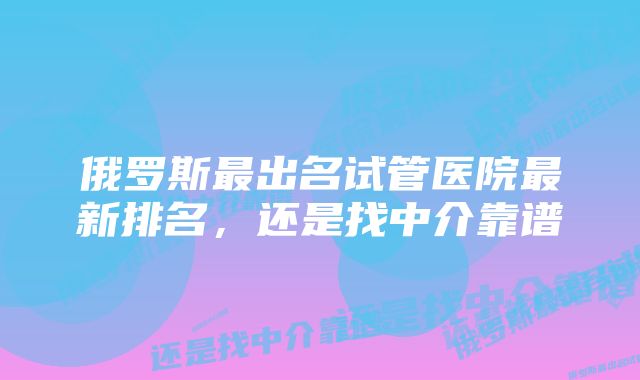 俄罗斯最出名试管医院最新排名,还是找中介靠谱