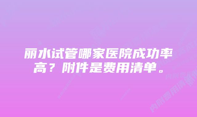 丽水试管哪家医院成功率高?附件是费用清单。