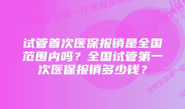 试管首次医保报销是全国范围内吗?全国试管第一次医保报销多少钱?