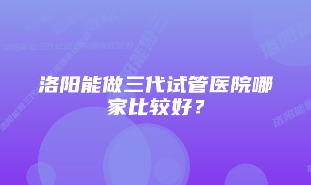 洛阳能做三代试管医院哪家比较好?