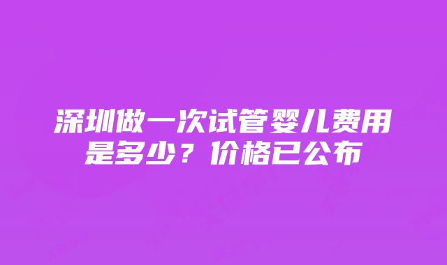 深圳做一次试管婴儿费用是多少?价格已公布