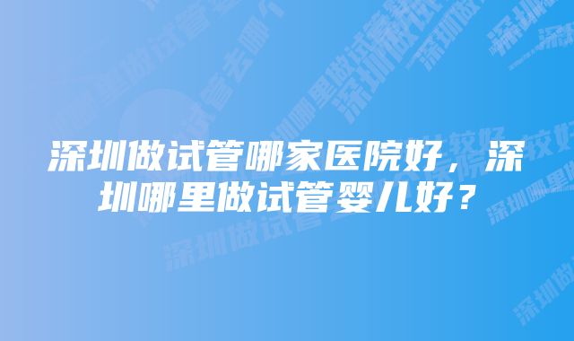 深圳做试管哪家医院好,深圳哪里做试管婴儿好?