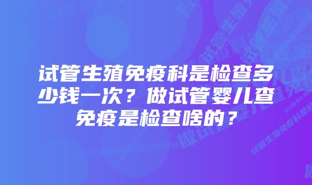 试管生殖免疫科是检查多少钱一次?做试管婴儿查免疫是检查啥的?