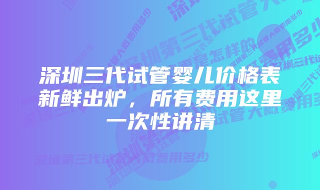 深圳三代试管婴儿价格表新鲜出炉,所有费用这里一次性讲清