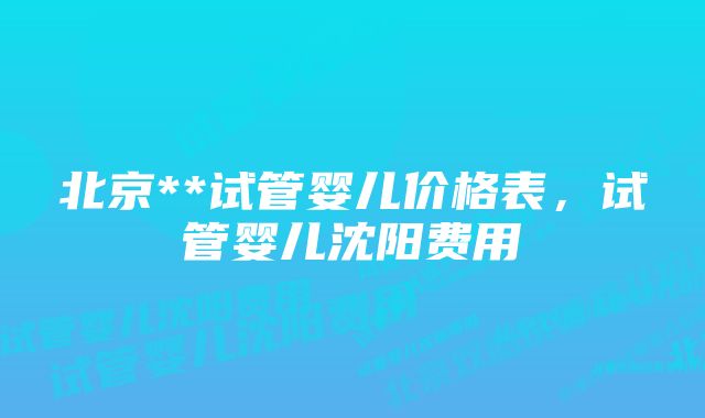 北京**试管婴儿价格表,试管婴儿沈阳费用