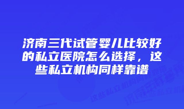 济南三代试管婴儿比较好的私立医院怎么选择,这些私立机构同样靠谱