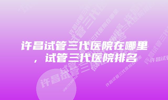 许昌试管三代医院在哪里,试管三代医院排名