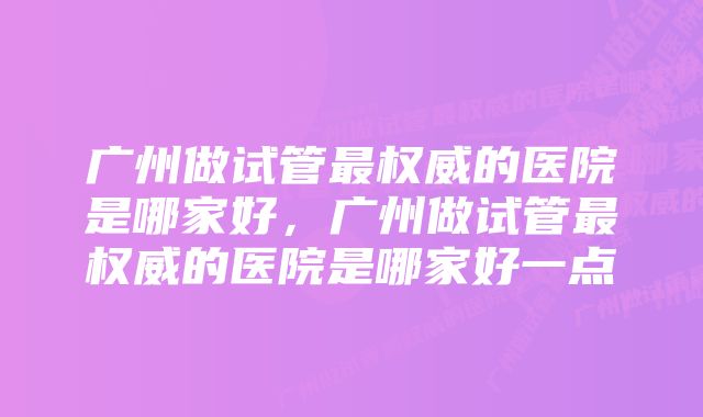广州做试管最权威的医院是哪家好,广州做试管最权威的医院是哪家好一点