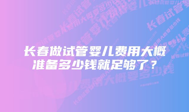 长春做试管婴儿费用大概准备多少钱就足够了?