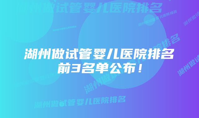 湖州做试管婴儿医院排名前3名单公布！