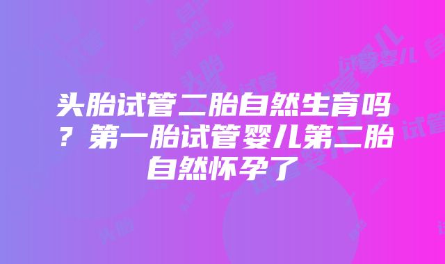 头胎试管二胎自然生育吗?第一胎试管婴儿第二胎自然怀孕了