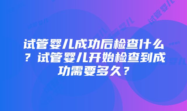 试管婴儿成功后检查什么?试管婴儿开始检查到成功需要多久?