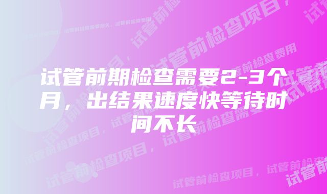 试管前期检查需要2-3个月,出结果速度快等待时间不长