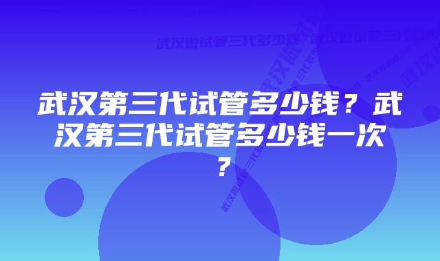 武汉第三代试管多少钱?武汉第三代试管多少钱一次?