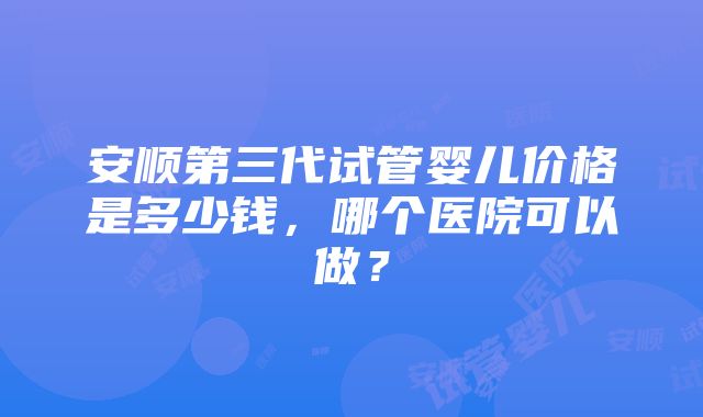 安顺第三代试管婴儿价格是多少钱,哪个医院可以做?