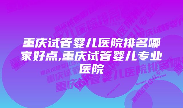 重庆试管婴儿医院排名哪家好点,重庆试管婴儿专业医院